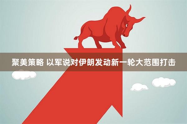 聚美策略 以军说对伊朗发动新一轮大范围打击