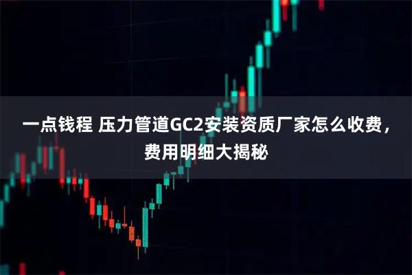 一点钱程 压力管道GC2安装资质厂家怎么收费，费用明细大揭秘