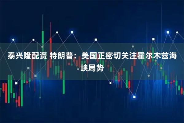 泰兴隆配资 特朗普：美国正密切关注霍尔木兹海峡局势